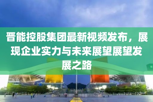 晋能控股集团最新视频发布，展现企业实力与未来展望展望发展之路