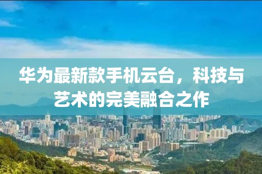华为最新款手机云台，科技与艺术的完美融合之作