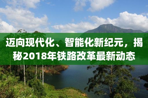 迈向现代化、智能化新纪元，揭秘2018年铁路改革最新动态