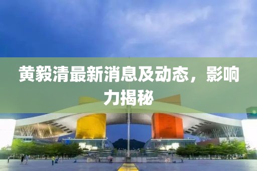 黄毅清最新消息及动态，影响力揭秘
