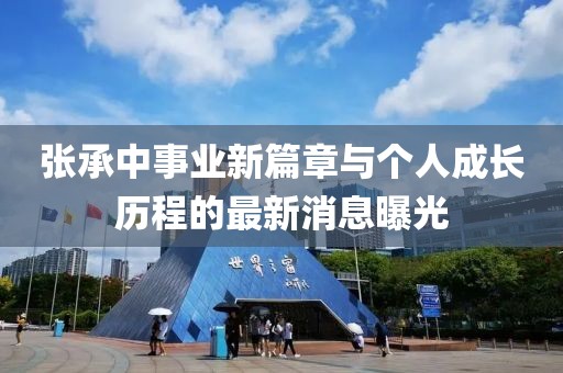 张承中事业新篇章与个人成长历程的最新消息曝光