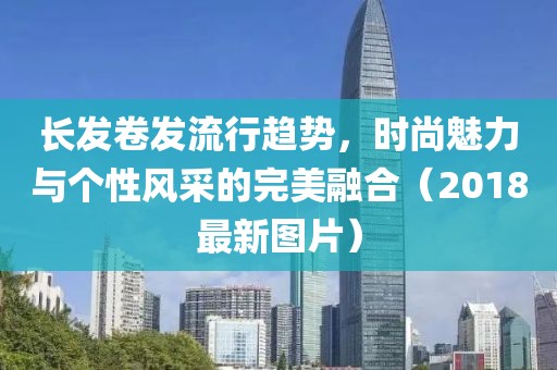 长发卷发流行趋势，时尚魅力与个性风采的完美融合（2018最新图片）