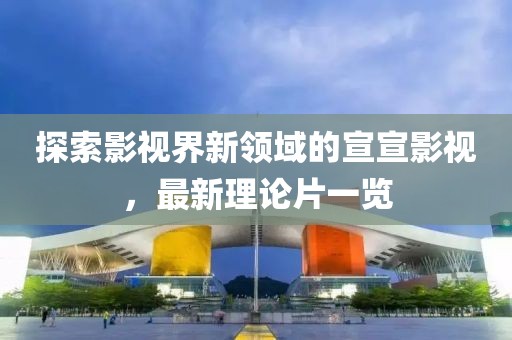 探索影视界新领域的宣宣影视，最新理论片一览
