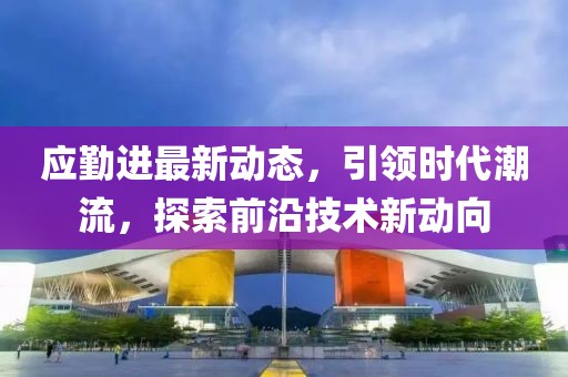 应勤进最新动态，引领时代潮流，探索前沿技术新动向