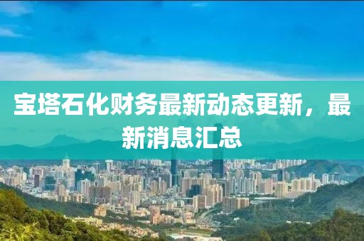 宝塔石化财务最新动态更新，最新消息汇总