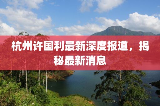杭州许国利最新深度报道，揭秘最新消息