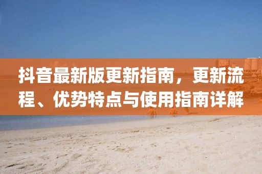 抖音最新版更新指南，更新流程、优势特点与使用指南详解