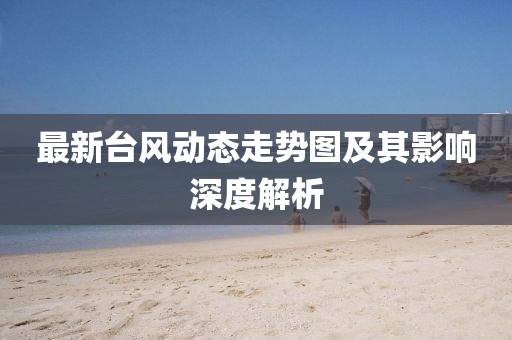 最新台风动态走势图及其影响深度解析