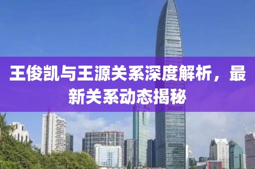 王俊凯与王源关系深度解析，最新关系动态揭秘