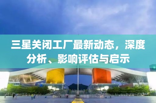 三星关闭工厂最新动态，深度分析、影响评估与启示