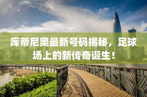 库蒂尼奥最新号码揭秘，足球场上的新传奇诞生！