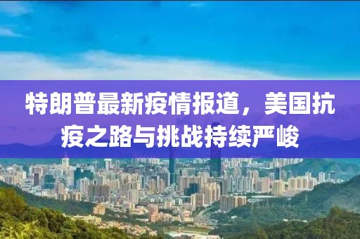 特朗普最新疫情报道，美国抗疫之路与挑战持续严峻