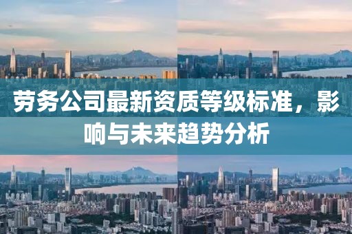 劳务公司最新资质等级标准，影响与未来趋势分析