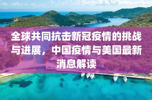 全球共同抗击新冠疫情的挑战与进展，中国疫情与美国最新消息解读