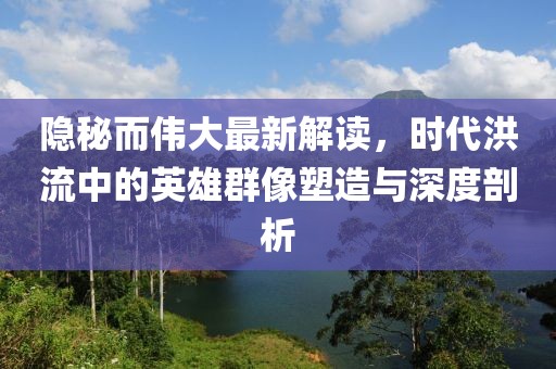 隐秘而伟大最新解读，时代洪流中的英雄群像塑造与深度剖析