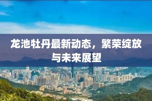 龙池牡丹最新动态，繁荣绽放与未来展望