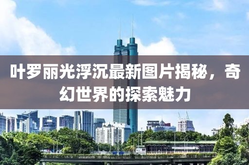 叶罗丽光浮沉最新图片揭秘，奇幻世界的探索魅力