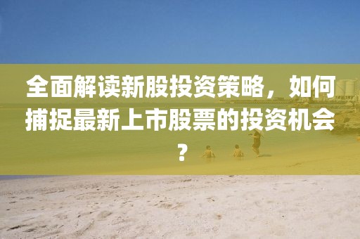 全面解读新股投资策略，如何捕捉最新上市股票的投资机会？