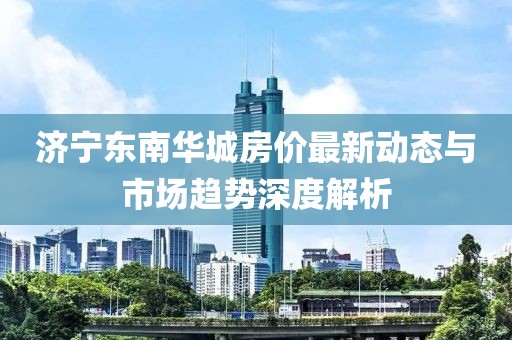 济宁东南华城房价最新动态与市场趋势深度解析