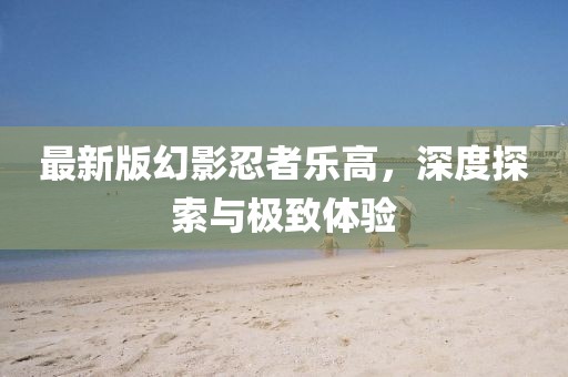 最新版幻影忍者乐高，深度探索与极致体验