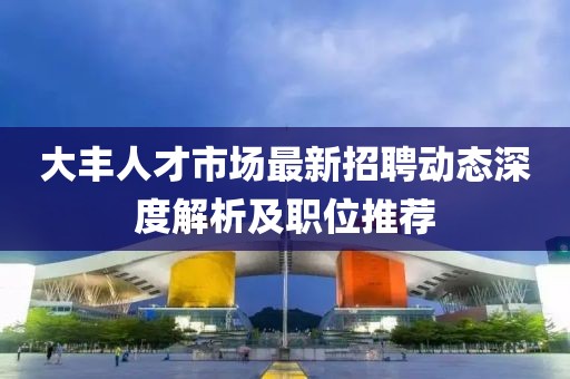 大丰人才市场最新招聘动态深度解析及职位推荐