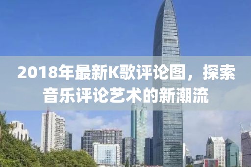 2018年最新K歌评论图，探索音乐评论艺术的新潮流