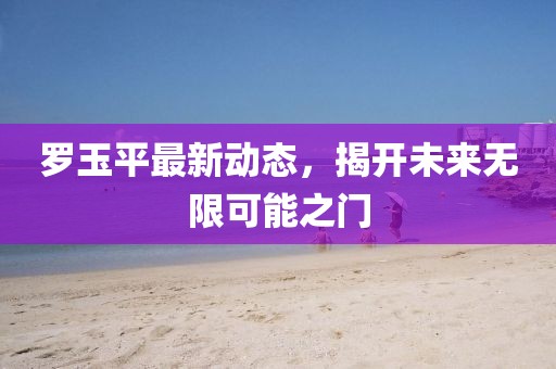罗玉平最新动态，揭开未来无限可能之门