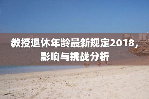 教授退休年龄最新规定2018，影响与挑战分析