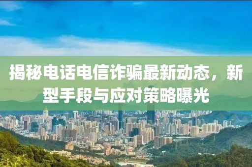 揭秘电话电信诈骗最新动态，新型手段与应对策略曝光
