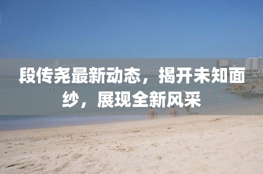 段传尧最新动态，揭开未知面纱，展现全新风采
