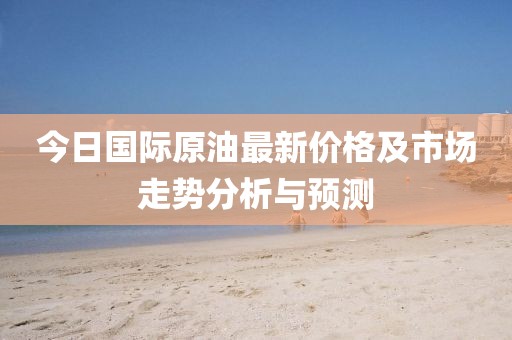 今日国际原油最新价格及市场走势分析与预测