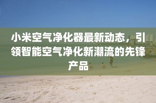 小米空气净化器最新动态，引领智能空气净化新潮流的先锋产品