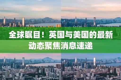 全球瞩目！英国与美国的最新动态聚焦消息速递