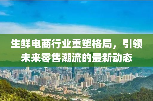 生鲜电商行业重塑格局，引领未来零售潮流的最新动态