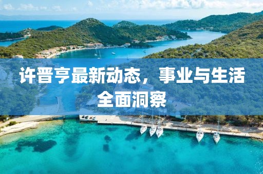 许晋亨最新动态，事业与生活全面洞察