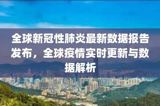 全球新冠性肺炎最新数据报告发布，全球疫情实时更新与数据解析