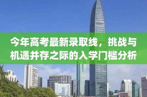 今年高考最新录取线，挑战与机遇并存之际的入学门槛分析
