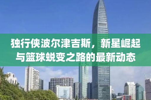 独行侠波尔津吉斯，新星崛起与篮球蜕变之路的最新动态