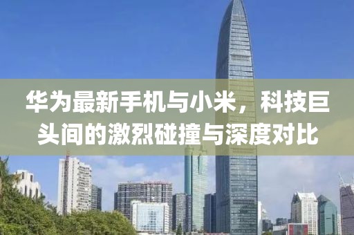 华为最新手机与小米，科技巨头间的激烈碰撞与深度对比