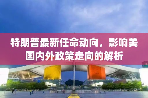 特朗普最新任命动向，影响美国内外政策走向的解析