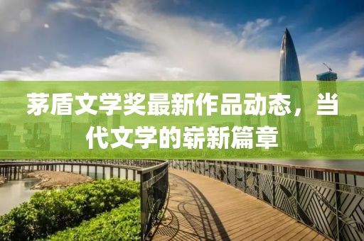 茅盾文学奖最新作品动态，当代文学的崭新篇章