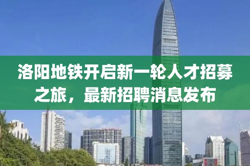 洛阳地铁开启新一轮人才招募之旅，最新招聘消息发布