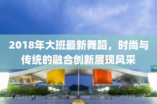 2018年大班最新舞蹈，时尚与传统的融合创新展现风采