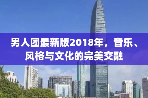 男人团最新版2018年，音乐、风格与文化的完美交融