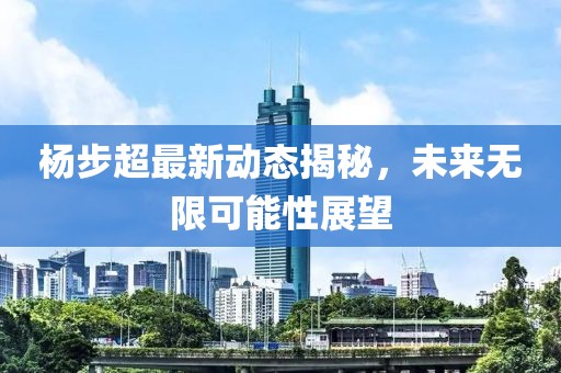 杨步超最新动态揭秘，未来无限可能性展望