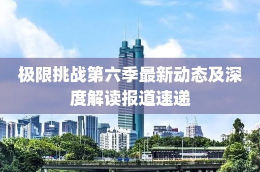 极限挑战第六季最新动态及深度解读报道速递