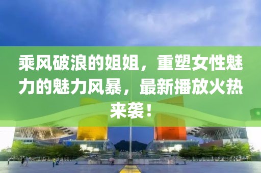 乘风破浪的姐姐，重塑女性魅力的魅力风暴，最新播放火热来袭！