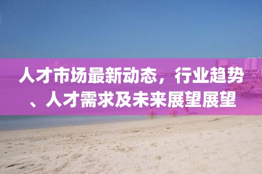 人才市场最新动态，行业趋势、人才需求及未来展望展望