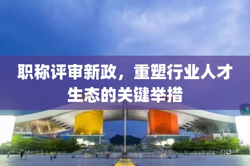 职称评审新政，重塑行业人才生态的关键举措