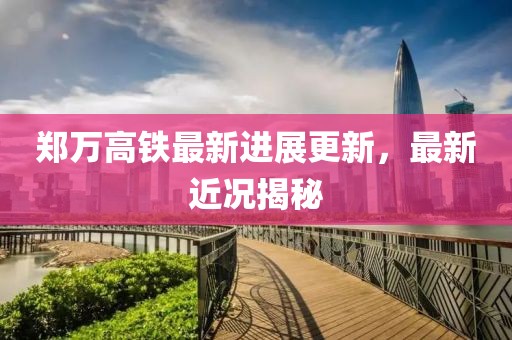 郑万高铁最新进展更新，最新近况揭秘